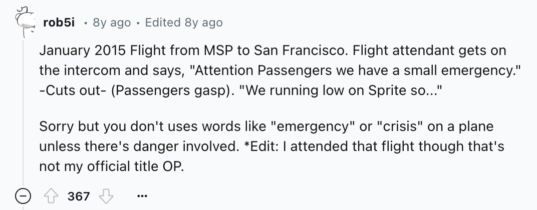number - rob5i 8y ago Edited 8y ago Flight from Msp to San Francisco. Flight attendant gets on the intercom and says, "Attention Passengers we have a small emergency." Cuts out Passengers gasp. "We running low on Sprite so..." Sorry but you don't uses wor